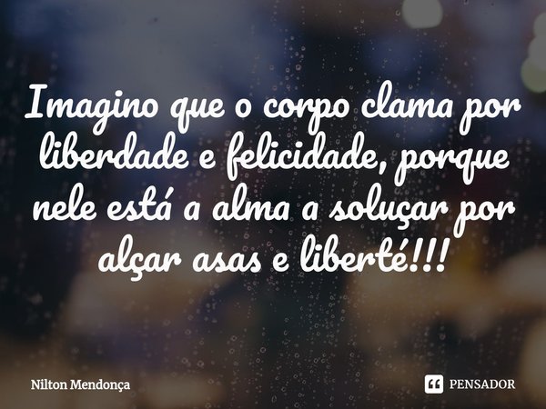 ⁠Imagino que o corpo clama por liberdade e felicidade, porque nele está a alma a soluçar por alçar asas e liberté!!!... Frase de Nilton Mendonça.