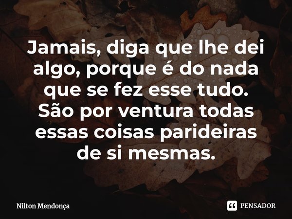 ⁠Jamais, diga que lhe dei algo, porque é do nada que se fez esse tudo. São por ventura todas essas coisas parideiras de si mesmas.... Frase de Nilton Mendonça.
