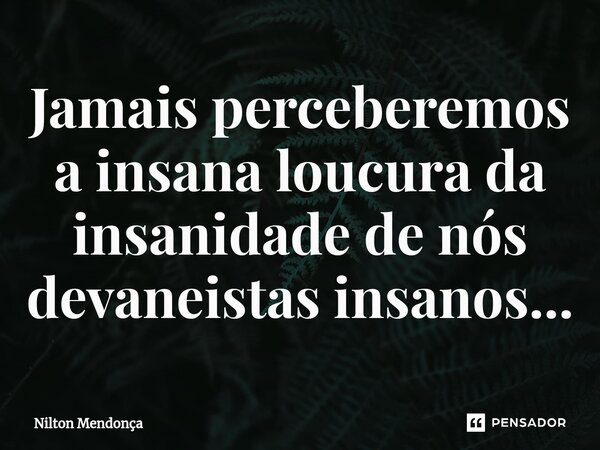 ⁠Jamais perceberemos a insana loucura da insanidade de nós devaneistas insanos...... Frase de Nilton Mendonça.