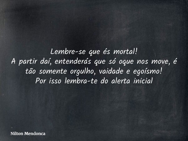 Lembre-se que és mortal! A partir daí, entenderás que só oque nos move, é tão somente orgulho, vaidade e egoísmo! Por isso lembra-te do alerta inicial... Frase de Nilton Mendonca.