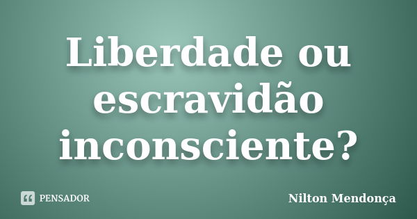 Liberdade ou escravidão inconsciente?... Frase de Nilton Mendonça.