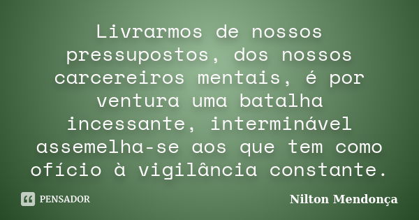 Livrarmos de nossos pressupostos, dos nossos carcereiros mentais, é por ventura uma batalha incessante, interminável assemelha-se aos que tem como ofício à vigi... Frase de Nilton Mendonça.