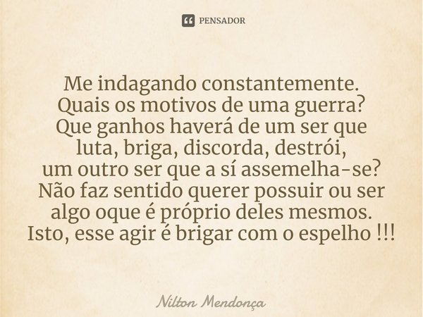 ⁠Me indagando constantemente. Quais os motivos de uma guerra? Que ganhos haverá de um ser que luta, briga, discorda, destrói, um outro ser que a sí assemelha-se... Frase de Nilton Mendonça.