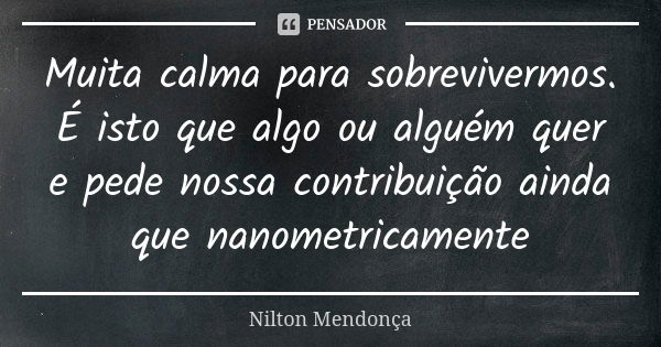 Muita calma para sobrevivermos. É isto que algo ou alguém quer e pede nossa contribuição ainda que nanometricamente... Frase de Nilton Mendonça.