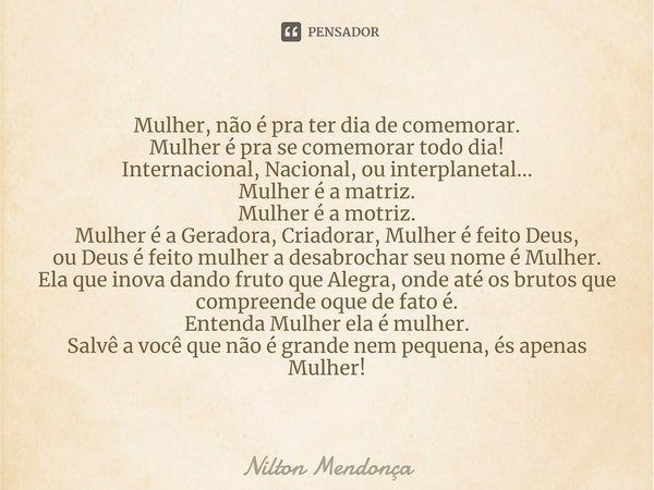 ⁠Mulher, não é pra ter dia de comemorar.
Mulher é pra se comemorar todo dia!
Internacional, Nacional, ou interplanetal...
Mulher é a matriz.
Mulher é a motriz.
... Frase de Nilton Mendonça.