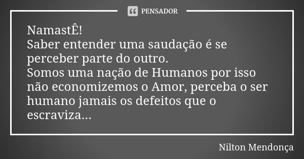 NamastÊ! Saber entender uma saudação é se perceber parte do outro. Somos uma nação de Humanos por isso não economizemos o Amor, perceba o ser humano jamais os d... Frase de Nilton Mendonça.