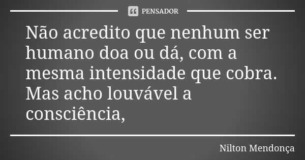 Não acredito que nenhum ser humano doa ou dá, com a mesma intensidade que cobra. Mas acho louvável a consciência,... Frase de Nilton Mendonça.