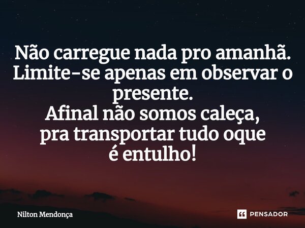 ⁠Não carregue nada pro amanhã. Limite-se apenas em observar o presente. Afinal não somos caleça, pra transportar tudo oque é entulho!... Frase de Nilton Mendonça.