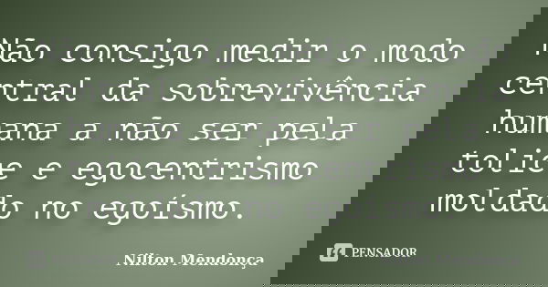 Não consigo medir o modo central da sobrevivência humana a não ser pela tolice e egocentrismo moldado no egoísmo.... Frase de Nilton Mendonça.