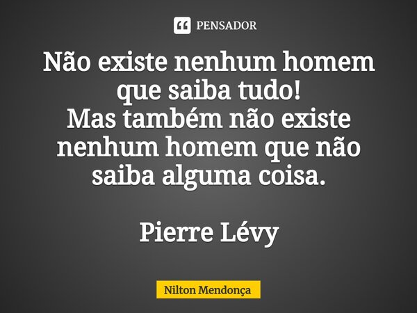 ⁠⁠Não existe nenhum homem que saiba tudo! Mas também não existe nenhum homem que não saiba alguma coisa. Pierre Lévy... Frase de Nilton Mendonça.