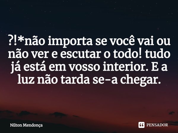 ⁠?!*não importa se você vai ou não ver e escutar o todo! tudo já está em vosso interior. E a luz não tarda se-a chegar.... Frase de Nilton Mendonça.
