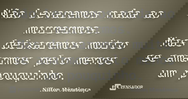 Não levaremos nada ao morrermos. Mas deixaremos muito se amarmos pelo menos um pouquinho.... Frase de Nilton Mendonça.