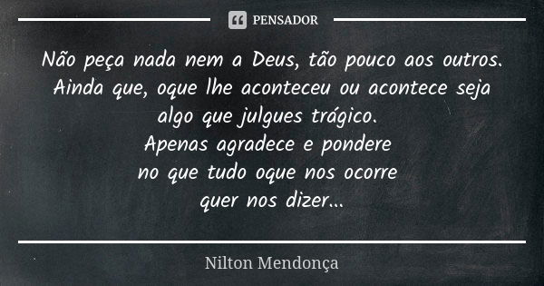 Não peça nada nem a Deus, tão pouco aos outros. Ainda que, oque lhe aconteceu ou acontece seja algo que julgues trágico. Apenas agradece e pondere no que tudo o... Frase de Nilton Mendonça.