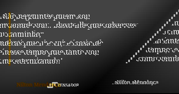 Não perguntes quem sou, nem aonde vou... basta-lhe que observes o meu caminhar, aí entenderás que ir e vir, é coisa de tempo; e é nesse tempo que tanto vou, com... Frase de Nilton Mendonça.