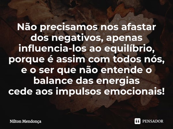 Não precisamos nos afastar dos negativos, apenas influencia-los ao equilíbrio, porque é assim com todos nós, e o ser que não entende o balance das energias
cede... Frase de Nilton Mendonça.