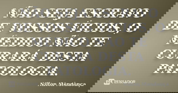 NÃO SEJA ESCRAVO DE VOSSOS VÍCIOS, O MÉDICO NÃO TE CURARÁ DESTA PATOLOGIA.... Frase de Nilton Mendonça.
