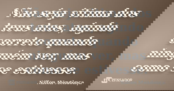 Não seja vitima dos teus atos, agindo correto quando ninguém ver, mas como se estivesse.... Frase de Nilton Mendonça.