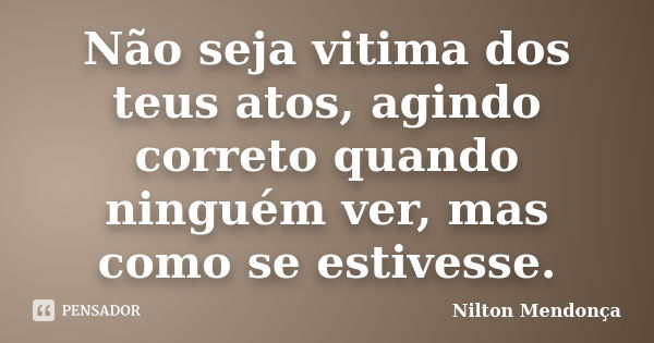 Não seja vitima dos teus atos, agindo correto quando ninguém ver, mas como se estivesse.... Frase de Nilton Mendonça.