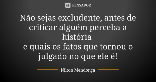 Não sejas excludente, antes de criticar alguém perceba a história e quais os fatos que tornou o julgado no que ele é!... Frase de Nilton Mendonça.