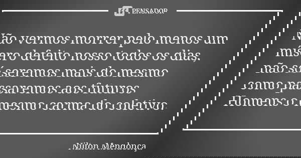 Não vermos morrer pelo menos um mísero defeito nosso todos os dias, não só seremos mais do mesmo como passaremos aos futuros Homens o mesmo carma do coletivo.... Frase de Nilton Mendonça.