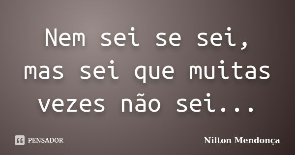 Nem sei se sei, mas sei que muitas vezes não sei...... Frase de Nilton Mendonça.