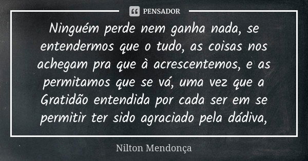 Ninguém perde nem ganha nada, se entendermos que o tudo, as coisas nos achegam pra que à acrescentemos, e as permitamos que se vá, uma vez que a Gratidão entend... Frase de Nilton Mendonça.