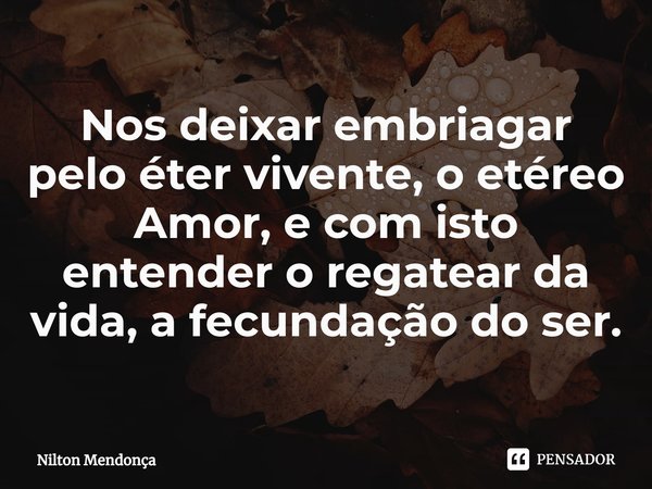 ⁠Nos deixar embriagar pelo éter vivente,o etéreo Amor, e com isto entender o regatear da vida, a fecundação do ser.... Frase de Nilton Mendonça.