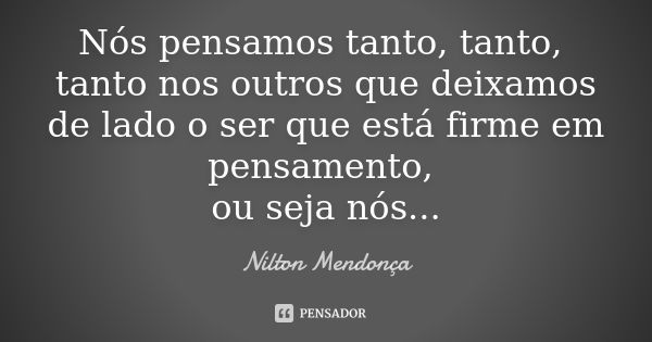 Nós pensamos tanto, tanto, tanto nos outros que deixamos de lado o ser que está firme em pensamento, ou seja nós...... Frase de Nilton Mendonça.