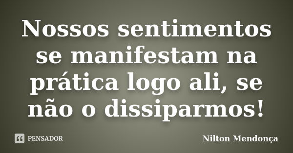 Nossos sentimentos se manifestam na prática logo ali, se não o dissiparmos!... Frase de Nilton Mendonça.