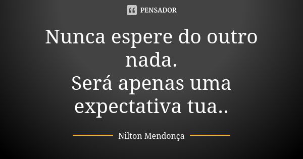 Nunca espere do outro nada. Será apenas uma expectativa tua..... Frase de Nilton Mendonça.