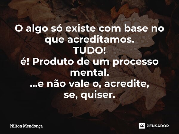 O algo só existe com base no que acreditamos. TUDO! é! Produto de um processo mental. ...e não vale o, acredite, se, quiser.... Frase de Nilton Mendonça.