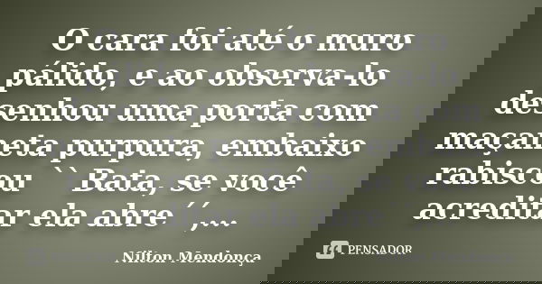 O cara foi até o muro pálido, e ao observa-lo desenhou uma porta com maçaneta purpura, embaixo rabiscou `` Bata, se você acreditar ela abre´´,...... Frase de Nilton Mendonça.