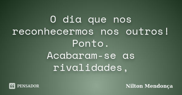 O dia que nos reconhecermos nos outros! Ponto. Acabaram-se as rivalidades,... Frase de Nilton Mendonça.