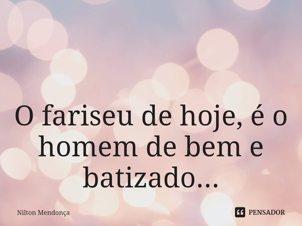 ⁠ O fariseu de hoje, é o homem de bem e batizado...... Frase de Nilton Mendonça.