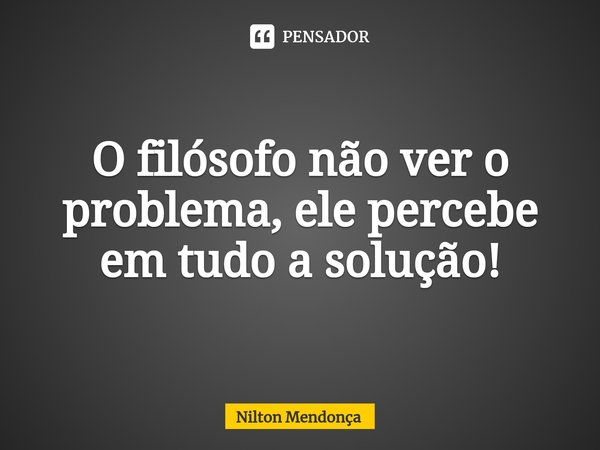 ⁠O filósofo não ver o problema, ele percebe em tudo a solução!... Frase de Nilton Mendonça.