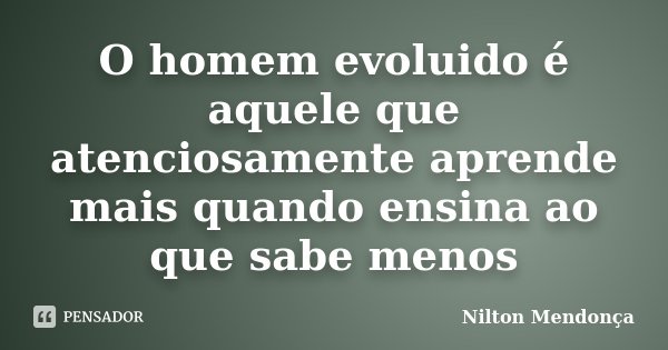 O homem evoluido é aquele que atenciosamente aprende mais quando ensina ao que sabe menos... Frase de Nilton Mendonça.