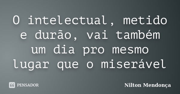 O intelectual, metido e durão, vai também um dia pro mesmo lugar que o miserável... Frase de Nilton Mendonça.