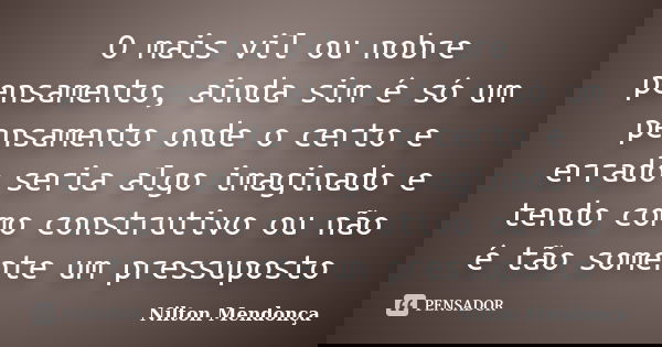 O mais vil ou nobre pensamento, ainda sim é só um pensamento onde o certo e errado seria algo imaginado e tendo como construtivo ou não é tão somente um pressup... Frase de Nilton Mendonça.