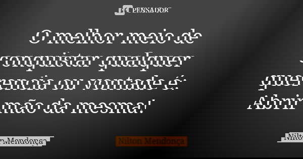 O melhor meio de conquistar qualquer querencia ou vontade é: Abrir mão da mesma!... Frase de Nilton Mendonça.