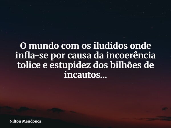 O mundo com os iludidos onde infla-se por causa da incoerência tolice e estupidez dos bilhões de incautos…... Frase de Nilton Mendonca.