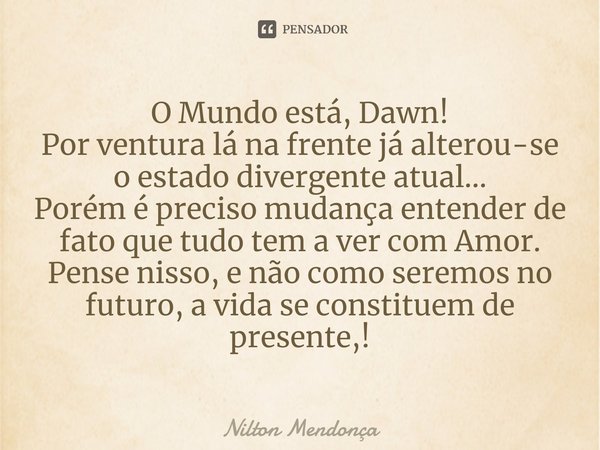 O Mundo está, Dawn!
Por ventura lá na frente já alterou-se o estado divergente atual...
Porém é preciso mudança entender de fato que tudo tem a ver com Amor.
P... Frase de Nilton Mendonça.