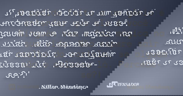 O pedido feito a um gênio é entender que ele é você. Ninguém vem e faz mágica na sua vida. Não espere sair coelho da cartola, se alguém não o colocou lá. Perceb... Frase de Nilton Mendonça.
