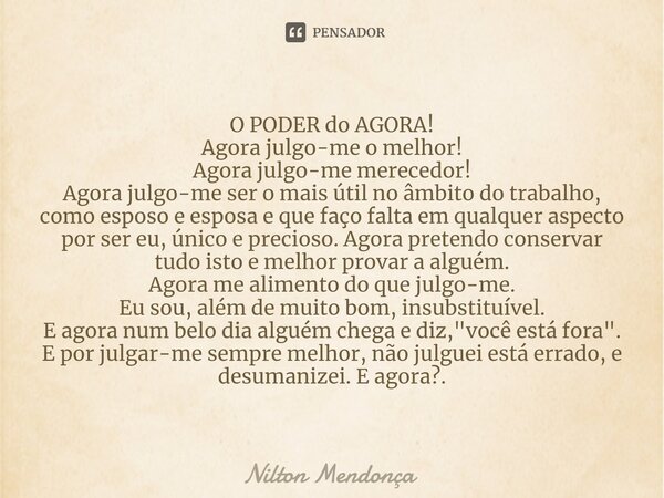 O PODER do AGORA! Agora julgo-me o melhor! Agora julgo-me merecedor! Agora julgo-me ser o mais útil no âmbito do trabalho, como esposo e esposa e que faço fal... Frase de Nilton Mendonça.