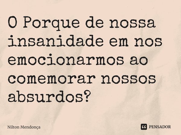 O ⁠Porque de nossa insanidade em nos emocionarmos ao comemorar nossos absurdos?... Frase de Nilton Mendonça.