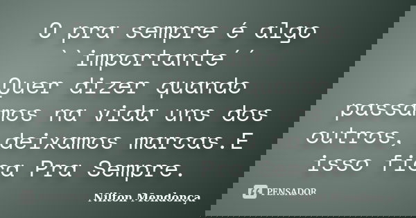 O pra sempre é algo ``importante´´ Quer dizer quando passamos na vida uns dos outros, deixamos marcas.E isso fica Pra Sempre.... Frase de Nilton Mendonça.