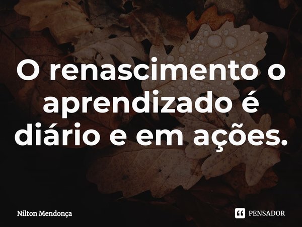 ⁠O renascimento o aprendizado é diário e em ações.... Frase de Nilton Mendonça.
