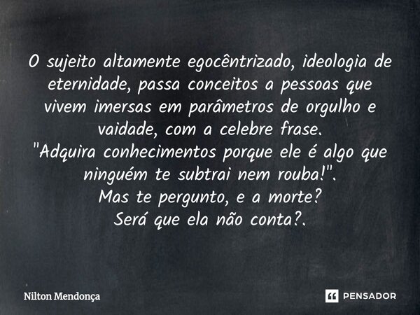 ⁠O sujeito altamente egocêntrizado, ideologia de eternidade, passa conceitos a pessoas que vivem imersas em parâmetros de orgulho e vaidade, com a celebre frase... Frase de Nilton Mendonça.