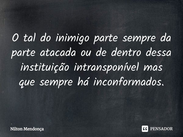 O tal do inimigo parte sempre da parte atacada ou de dentro dessa instituição intransponível mas que sempre há inconformados.... Frase de Nilton Mendonça.