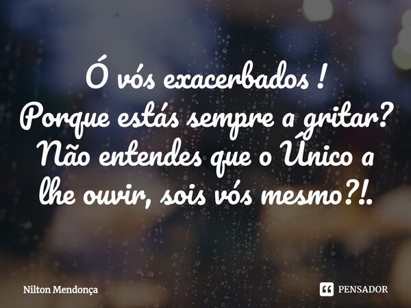 ⁠Ó vós exacerbados ! Porque estás sempre a gritar? Não entendes que o Único a lhe ouvir, sois vós mesmo?!.... Frase de Nilton Mendonça.