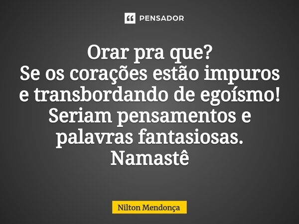 ⁠Orar pra que? Se os corações estão impuros e transbordando de egoísmo! Seriam pensamentos e palavras fantasiosas. Namastê... Frase de Nilton Mendonça.